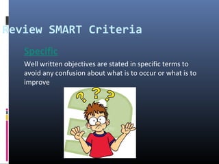 Review SMART Criteria
Specific
Well written objectives are stated in specific terms to
avoid any confusion about what is to occur or what is to
improve
 