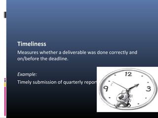 Timeliness
Measures whether a deliverable was done correctly and
on/before the deadline.
Example:
Timely submission of quarterly reports.
 