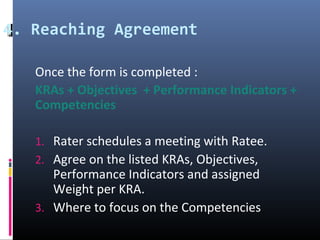 4. Reaching Agreement
Once the form is completed :
KRAs + Objectives + Performance Indicators +
Competencies
1. Rater schedules a meeting with Ratee.
2. Agree on the listed KRAs, Objectives,
Performance Indicators and assigned
Weight per KRA.
3. Where to focus on the Competencies
 