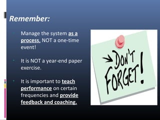 • Manage the system as a
process, NOT a one-time
event!
• It is NOT a year-end paper
exercise.
• It is important to teach
performance on certain
frequencies and provide
feedback and coaching.
Remember:
 
