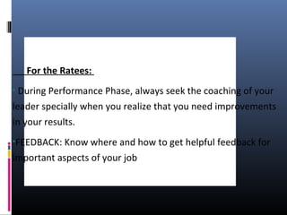 For the Ratees:
• During Performance Phase, always seek the coaching of your
leader specially when you realize that you need improvements
in your results.
•FEEDBACK: Know where and how to get helpful feedback for
important aspects of your job
 
