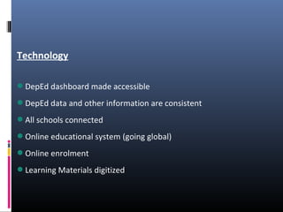 Technology
DepEd dashboard made accessible
DepEd data and other information are consistent
All schools connected
Online educational system (going global)
Online enrolment
Learning Materials digitized
 