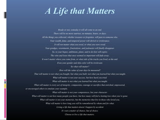 A Life that Matters
Ready or not, someday it will all come to an end.
There will be no more sunrises, no minutes, hours, or days.
All the things you collected, whether treasure or forgotten, will pass to someone else.
Your wealth, fame, and temporal power will shrivel or irrelevance.
It will not matter what you owed, or what you were owed.
Your grudges, resentments, frustrations, and jealousies will finally disappear.
So, to your hopes, ambitions, plans, and to do lists will expire.
The wins and loses that once seemed so important will fade away.
It won’t matter where you come from, or what side of the tracks you lived, at the end.
Even your gender and skin color will be irrelevant.
So what will matter?
How will the value of your days be measured?
That will matter is not what you bought, but what you built; not what you learned but what you taught.
What will matter is not your success, but how hard you tried.
What will matter is not what you learned but what you taught.
What will matter is every act of integrity, compassion, courage or sacrifice that enriched, empowered,
or encouraged others to emulate your example.
What will matter is not your competences, but your character.
What will matter is not how many people you knew, but how many will feel a lasting loss when you’re gone.
What will matter is not your memories, but the memories that live in those who loved you.
What will matter is how long you will be remembered by whom and for what.
Living a life that matters doesn’t happen by accident
It’s not a matter of chance, but of choice.
Choose to live a life that matters.
 