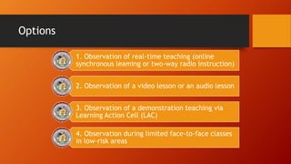 Options
1. Observation of real-time teaching (online
synchronous leaming or two-way radio instruction)
2. Observation of a video lesson or an audio lesson
3. Observation of a demonstration teaching via
Learning Action Cell (LAC)
4. Observation during limited face-to-face classes
in low-risk areas
 