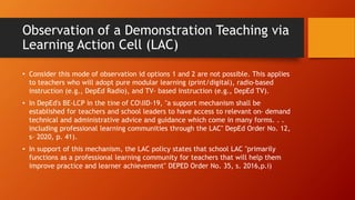 Observation of a Demonstration Teaching via
Learning Action Cell (LAC)
• Consider this mode of observation id options 1 and 2 are not possible. This applies
to teachers who will adopt pure modular learning (print/digital), radio-based
instruction (e.g., DepEd Radio), and TV- based instruction (e.g., DepEd TV).
• In DepEd's BE-LCP in the tine of COIID-19, "a support mechanism shall be
established for teachers and school leaders to have access to relevant on- demand
technical and administrative advice and guidance which come in many forms. . .
including professional learning communities through the LAC" DepEd Order No. 12,
s- 2020, p. 41).
• In support of this mechanism, the LAC policy states that school LAC "primarily
functions as a professional learning community for teachers that will help them
improve practice and learner achievement" DEPED Order No. 35, s. 2016,p.i)
 