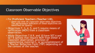 Classroom Observable Objectives
• For Proficient Teachers (Teacher I-III),
• there are nine (9) classroom observable objectives.
The performance indicators of these objectives are
identified for Quality.
• Objectives 7, 3, 4, 5, and 5 require means of
verification (MOV) from a classroom
observation.
• While Objectives 7,8,9, and 10 have SET A and
SET B options that require MOV from either a
classroom observation, provision of
supplemental material/s, or accomplishment of
a Teacher Reflection Form (TRF) depending on
the context of the teacher.
 