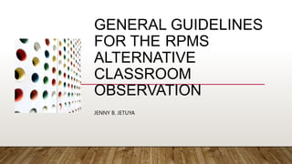 GENERAL GUIDELINES
FOR THE RPMS
ALTERNATIVE
CLASSROOM
OBSERVATION
JENNY B. JETUYA
 