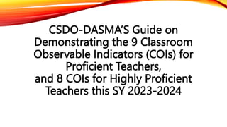 CSDO-DASMA’S Guide on
Demonstrating the 9 Classroom
Observable Indicators (COIs) for
Proficient Teachers,
and 8 COIs for Highly Proficient
Teachers this SY 2023-2024
 