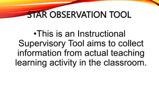 STAR OBSERVATION TOOL
•This is an Instructional
Supervisory Tool aims to collect
information from actual teaching
learning activity in the classroom.
 