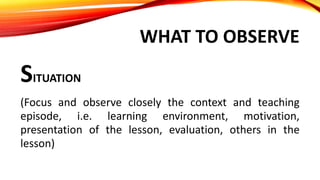 WHAT TO OBSERVE
SITUATION
(Focus and observe closely the context and teaching
episode, i.e. learning environment, motivation,
presentation of the lesson, evaluation, others in the
lesson)
 