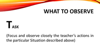 WHAT TO OBSERVE
TASK
(Focus and observe closely the teacher’s actions in
the particular Situation described above)
 