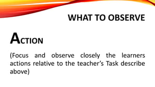 WHAT TO OBSERVE
ACTION
(Focus and observe closely the learners
actions relative to the teacher’s Task describe
above)
 