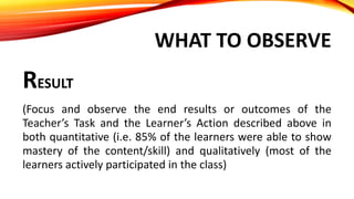 WHAT TO OBSERVE
RESULT
(Focus and observe the end results or outcomes of the
Teacher’s Task and the Learner’s Action described above in
both quantitative (i.e. 85% of the learners were able to show
mastery of the content/skill) and qualitatively (most of the
learners actively participated in the class)
 