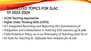 SUGGESTED TOPICS FOR SLAC
SY 2023-2024
• 2C2IR Teaching Approaches
• Higher Order Thinking Skills (HOTS)
• ICT Integrated Recording and Reporting (SFs Automation)-jrk
• Integration and Collaboration in Teaching SHS Learners-jpj & pdb
• Child Protection Policy vis-à-vis Philosophy of Teaching-jmmf & crr
• AI Tools for Teaching & ZipGrade Item Analysis-jlm & edc
 