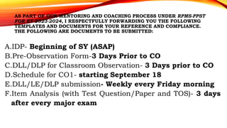 AS PART OF OUR MENTORING AND COACHING PROCESS UNDER RPMS-PPST
FOR SY 2023-2024, I RESPECTFULLY FORWARDING YOU THE FOLLOWING
TEMPLATES AND DOCUMENTS FOR YOUR REFERENCE AND COMPLIANCE.
THE FOLLOWING ARE DOCUMENTS TO BE SUBMITTED:
A.IDP- Beginning of SY (ASAP)
B.Pre-Observation Form-3 Days Prior to CO
C.DLL/DLP for Classroom Observation- 3 Days prior to CO
D.Schedule for CO1- starting September 18
E.DLL/LE/DLP submission- Weekly every Friday morning
F.Item Analysis (with Test Question/Paper and TOS)- 3 days
after every major exam
 
