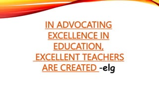 IN ADVOCATING
EXCELLENCE IN
EDUCATION,
EXCELLENT TEACHERS
ARE CREATED -elg
 