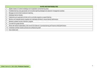 2
RPMS Tool for S.Y. 2021-2022 | Proficient Teachers
DUTIES AND RESPONSIBILITIES
1. Applies mastery of content knowledge and its application across learning areas
2. Facilitates learning using appropriate and innovative teaching strategies and classroom management practices
3. Manages an environment conducive to learning
4. Addresses learner diversity
5. Implements and supervises curricular and co-curricular programs to support learning
6. Monitors and evaluates learner progress and undertakes activities to improve learner performance
7. Maintains updated records of learners’ progress
8. Counsels and guides learners
9. Works with relevant stakeholders, both internal and external, to promote learning and improve school performance
10. Undertakes activities towards personal and professional growth
11. Does related work
 