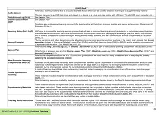 26
RPMS Tool for S.Y. 2021-2022 | Proficient Teachers
GLOSSARY
Audio Lesson
Refers to a learning material that is an audio recorded lesson which can be used for distance learning or as supplementary material
This can be saved in a USB flash drive and played in a device (e.g., plug-and-play radios with USB port, TV with USB port, computer, etc.).
Daily Lesson Log (DLL) See Lesson Plan
Detailed Lesson Plan
(DLP)
See Lesson Plan
Learning Action Cell (LAC)
Functions as a professional learning community for teachers that will help them improve practice and learner achievement (Department of
Education 2016a, i)
LAC aims to improve the teaching-learning process that will lead to improved learning among the students; to nurture successful teachers;
to enable teachers to support each other to continuously improve their content and pedagogical knowledge, practice, skills, and attitudes;
and to foster a professional collaborative spirit among school heads, teachers, and the community as a whole (Department of Education
2016a, 3).
Lesson Exemplar
“During pandemic and other disruptive events, all public elementary and secondary school teachers in the region shall prepare their lesson
exemplars instead of the usu al Detailed Lesson Plan (DLPs) and/or Daily Learning Logs (DLL) for MELCs and/or enabling competencies”
(Department of Education - CALABARZON 2020, 10).
Lesson Plan
Refers to the Daily Lesson Log (DLL) or Detailed Lesson Plan (DLP) as part of instructional planning (Department of Education 2016b)
Other forms of a lesson plan are the Weekly Lesson Plan (WLP), Weekly Lesson Log (WLL), Weekly Home Learning Plan (WHLP) and
Lesson Exemplars (LE).
Most Essential Learning
Competencies (MELCs)
Refer to the competencies from the K to 12 curriculum guides which are most useful in many professions and in everyday life, thereby
satisfying the so-called endurance criterion.
Anchored on the prescribed standards, these competencies identified by the Department in consultation with stakeholders are to be used
nationwide by field implementers and private schools for SY 2020-2021 as a response to developing resilient education systems most
especially during emergencies such as the current global pandemic (Department of Education, 2020a).
Online Synchronous
Teaching
A mode of teaching that utilizes video conferencing, live chat, instant messaging, or a combination of any of the online tools to engage
learners to work in real-time
These materials may be designed for collaborative tasks to engage learners on virtual collaboration among peers (Department of Education
2020b, 31).
Supplementary Materials
Refer to learning resources crafted by teachers to supplement the materials handed down by the DepEd division/regional/central offices
These materials should be aligned with DepEd standards and support the contextualized needs of learners in online, modular, and TV- and
radio-based instruction. These teacher-made learning materials can be printed or digital modules, activity sheets, interactive e-materials,
and MELCs-aligned video- and audio-lessons (Department of Education - Undersecretary for Curriculum and Instruction 2020, 3). Writing
tasks can also be part of the supplementary materials where learners can write the challenges they are facing and what parts of the lesson
they did not fully understand and need additional help for from their teacher (Department of Education 2020b, 37)
Two-way Radio Instruction
Refers to real-time instruction via handheld two-way radios or walkie-talkies.
“Those areas with Last Mile Schools which cannot be reached by the 25-50 kilometer radius coverage are would now be served using
handheld two-way radios or ‘walkie-talkies.’ These schools would each be given sets of walkie-talkies to be able to reach learners who are
3-5 kilometers away from the school. Paired with DepEd printed modules, teachers are able to guide their students and answer their
 