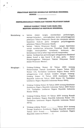 ,e
PERATURAN MENTERI
NOIIOR :
KESEHATAN REPUBLIK INDONESIA
TENTANG
PETfYELENGGARAAII PEKERJAAN TEKNISI PELAYANAN DARAH
DENGAN RAHMAT TUHAN YANG MAHA ESA
MENTERI KESEHATAN REPUBLIK INDONESIA,
Menimbang : a.
Mengingat : 1.
b.
c.
bahwa clalam rangka memberikan perlindungan,
mempe$ahankan, meningkatkan mutu penyelenggaraan
pekerjaan Teknisi Pelayanan Darah dan menjamin adanya
kepastian hukum periu mengatur penyelenggaraan
pekerjaan Teknisi Pelayanan Darah;
bah.wa Teknisi Peiayanan Darah sangat diperlukan
untuk nremberikan pelayanan Transfusi Darah dalam
rangka meningkatkan kesadaran, kemauan, dan
kemampuan hidup sehat bagi seluruh masyarakat;
bahwa berdasarkan perf-imbangan sebagaimana dimaksud
dalam huruf a dan huruf b di atas, perlu diatur
Penyelenggaraan Pekerjaan Teknisi Pelayanan Darah
dalam Peraturan Menteri.
Undang-Undang Nomor 32 Tahun 2OO4 tentang
Pemerintahan Daerah (Lembaran Negara Tahun 2OO4
Nomor I25, Tambahan Lembaran Negara Nomor 44371
sebagaimana ti:lah diubah terakhir dengan Undang-
Undang lr,lomor 12 Tahun 2OO8 (Lembaran Negara
Republik In,loncsia Tah'un 2008 Nomor 59, Tambahan
Lembara.n Itregara Republik lndonesia Nomor a8aa
undang-LJndang Nomor 36 Tahun 2OO9 tentang Kesehatan
(Lembaran Negara Republik Indonesia Tahun 2oo9 Nomor
IL4, T;a.mbahan L,embaran Negara Republik Indonesia
Nomor 15063);
Undang-UnCang Nomor 44 Tahun 2OO9 tentang Rumah
Sakit (Lembaran Negara Republik Indonesia Nomor 153,
Tambahan Lembaran Negara Republik Indonesia Nomor
5O72);
undang-undang Nomor ....Tahun 2oI4 tentang
Tenaga Kesehatan (Lembaran Negara Republik Indonesia
Tahun 2Ql4 Nomor........, Tambahan Lembaran Negara
Republik Indonesia Nomor...'...');
2.
3.
 