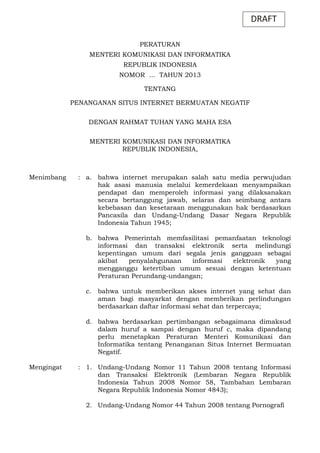 DRAFT
PERATURAN
MENTERI KOMUNIKASI DAN INFORMATIKA
REPUBLIK INDONESIA
NOMOR ... TAHUN 2013
TENTANG
PENANGANAN SITUS INTERNET BERMUATAN NEGATIF
DENGAN RAHMAT TUHAN YANG MAHA ESA
MENTERI KOMUNIKASI DAN INFORMATIKA
REPUBLIK INDONESIA,

Menimbang

: a. bahwa internet merupakan salah satu media perwujudan
hak asasi manusia melalui kemerdekaan menyampaikan
pendapat dan memperoleh informasi yang dilaksanakan
secara bertanggung jawab, selaras dan seimbang antara
kebebasan dan kesetaraan menggunakan hak berdasarkan
Pancasila dan Undang-Undang Dasar Negara Republik
Indonesia Tahun 1945;
b. bahwa Pemerintah memfasilitasi pemanfaatan teknologi
informasi dan transaksi elektronik serta melindungi
kepentingan umum dari segala jenis gangguan sebagai
akibat
penyalahgunaan
informasi
elektronik
yang
mengganggu ketertiban umum sesuai dengan ketentuan
Peraturan Perundang-undangan;
c.

bahwa untuk memberikan akses internet yang sehat dan
aman bagi masyarkat dengan memberikan perlindungan
berdasarkan daftar informasi sehat dan terpercaya;

d. bahwa berdasarkan pertimbangan sebagaimana dimaksud
dalam huruf a sampai dengan huruf c, maka dipandang
perlu menetapkan Peraturan Menteri Komunikasi dan
Informatika tentang Penanganan Situs Internet Bermuatan
Negatif.
Mengingat

: 1. Undang-Undang Nomor 11 Tahun 2008 tentang Informasi
dan Transaksi Elektronik (Lembaran Negara Republik
Indonesia Tahun 2008 Nomor 58, Tambahan Lembaran
Negara Republik Indonesia Nomor 4843);
2. Undang-Undang Nomor 44 Tahun 2008 tentang Pornografi

 