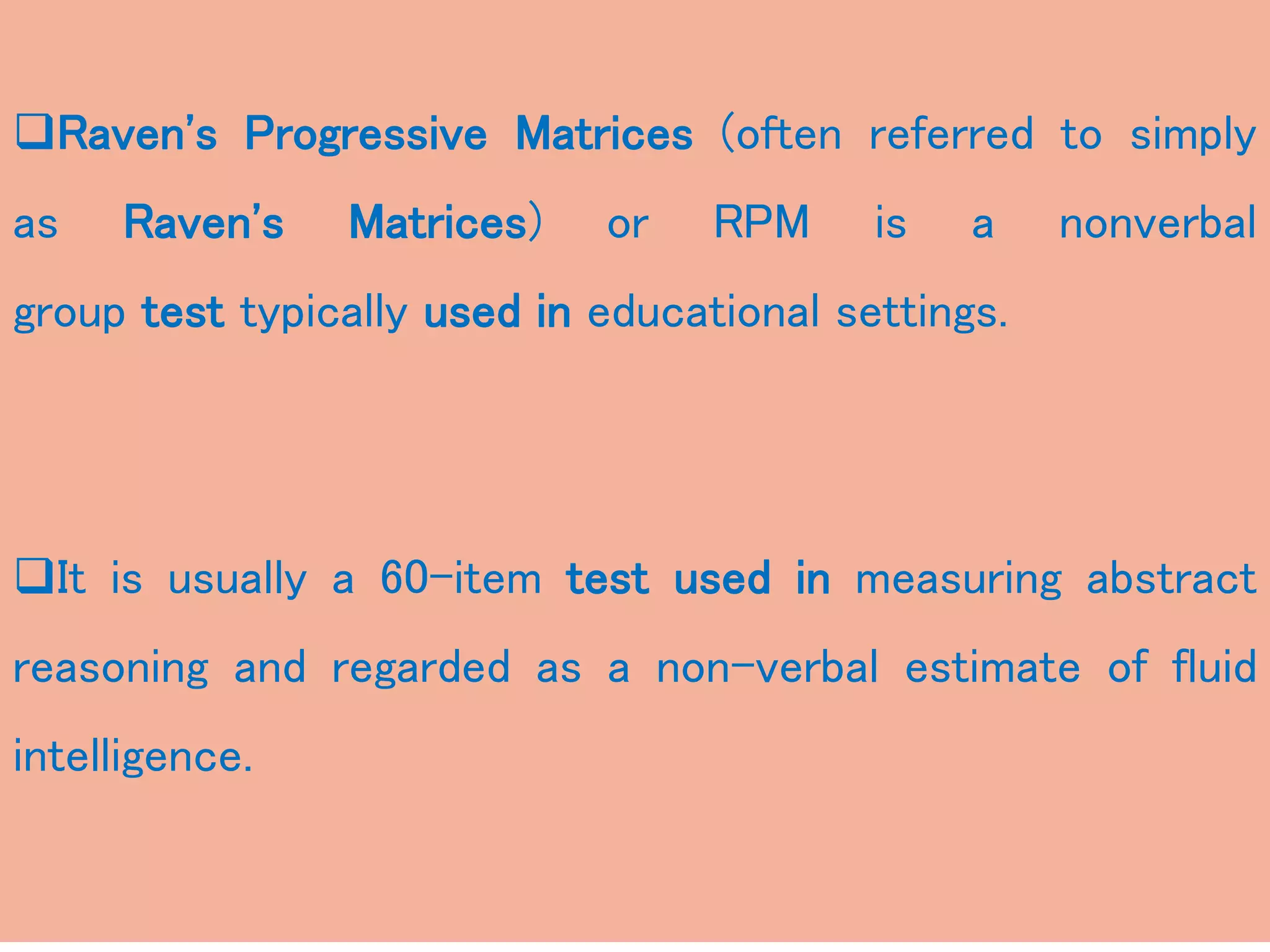 Raven's Progressive Matrices (often referred to simply
as Raven's Matrices) or RPM is a nonverbal
group test typically used in educational settings.
It is usually a 60-item test used in measuring abstract
reasoning and regarded as a non-verbal estimate of fluid
intelligence.
 