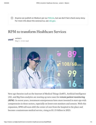 5/6/2020 RPM to transform Healthcare Services - venkat k - Medium
https://medium.com/@venkat34.k/rpm-to-transform-healthcare-services-fdad2f09adb 1/3
RPM to transform Healthcare Services
venkat k
May 5 · 2 min read
New-age theories such as the Internet of Medical Things (IoMT), Artificial Intelligence
(AI), and Big Data analytics are starting up new cases for remote patient monitoring
(RPM). In recent years, investment entrepreneurs have more invested in start-ups with
competencies in these sectors, especially on lower-cost monitors and sensors. With this
expansion, RPM will soon shift the center of care from the hospital to the place and
become a mainstream medical service, rising to $1.15 billion in 2023.
Anyone can publish on Medium per our Policies, but we don’t fact-check every story.
For more info about the coronavirus, see cdc.gov.
 