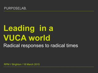 thepurposelab.uk / @jennilloydPURPOSELAB.
Leading in a
VUCA world
Radical responses to radical times
RPM // Brighton / 18 March 2015
PURPOSELAB.
 