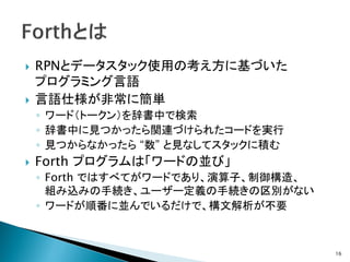    RPNとデータスタック使用の考え方に基づいた
    プログラミング言語
   言語仕様が非常に簡単
    ◦ ワード（トークン）を辞書中で検索
    ◦ 辞書中に見つかったら関連づけられたコードを実行
    ◦ 見つからなかったら “数” と見なしてスタックに積む
   Forth プログラムは「ワードの並び」
    ◦ Forth ではすべてがワードであり、演算子、制御構造、
      組み込みの手続き、ユーザー定義の手続きの区別がない
    ◦ ワードが順番に並んでいるだけで、構文解析が不要



                                     16
 