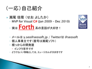    瀬尾 佳隆 （せお よしたか）
    ◦ MVP for Visual C# (Jan 2009 – Dec 2010)

    ◦ 実は   Forth 系の言語が大好き！
    ◦ メールは y.seo@seosoft.jp / Twitterは @seosoft
    ◦ 個人事業主です（屋号は瀬尾ソフト）
    ◦ 根っからの開発屋
      インフラ苦手です
    ◦ どうでもいい情報としては、ミュージカルが大好きです




                                                  2
 