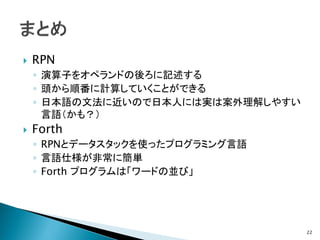    RPN
    ◦ 演算子をオペランドの後ろに記述する
    ◦ 頭から順番に計算していくことができる
    ◦ 日本語の文法に近いので日本人には実は案外理解しやすい
      言語（かも？）
   Forth
    ◦ RPNとデータスタックを使ったプログラミング言語
    ◦ 言語仕様が非常に簡単
    ◦ Forth プログラムは「ワードの並び」




                                   22
 