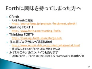    Gforth
    ◦ ANS Forthの実装
    ◦ http://sourceforge.jp/projects/freshmeat_gforth/
   Starting FORTH
    ◦ http://www.forth.com/starting-forth/
   Thinking FORTH
    ◦ http://thinking-forth.sourceforge.net/
   日本語プログラミング言語Mind
    ◦ http://www.scripts-lab.co.jp/mind/whatsmind.html
    ◦ 実は私にとっての Forth とは Mind のこと
   .NET用のForthコンパイラもあります
    ◦ DeltaForth / Forth in the .Net 3.5 Framework (ForthAPI)


                                                                24
 