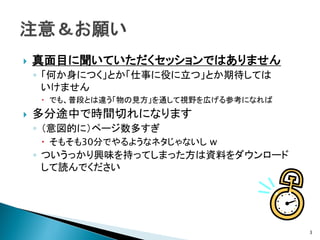   真面目に聞いていただくセッションではありません
    ◦ 「何か身につく」とか「仕事に役に立つ」とか期待しては
      いけません
     でも、普段とは違う「物の見方」を通して視野を広げる参考になれば
   多分途中で時間切れになります
    ◦ （意図的に）ページ数多すぎ
     そもそも30分でやるようなネタじゃないし w
    ◦ ついうっかり興味を持ってしまった方は資料をダウンロード
      して読んでください




                                        3
 