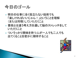    明日の仕事に全く役立たない技術でも
    「楽しければいいじゃん！」ということを理解
    （または同情）していただくこと
   普段とは違う考え方を通して脳のストレッチをして
    いただくこと
   ついうっかり興味を持つ人が一人でも二人でも
    出てくることを密かに期待すること




                              4
 