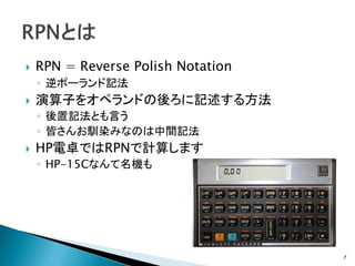    RPN = Reverse Polish Notation
    ◦ 逆ポーランド記法
   演算子をオペランドの後ろに記述する方法
    ◦ 後置記法とも言う
    ◦ 皆さんお馴染みなのは中間記法
   HP電卓ではRPNで計算します
    ◦ HP-15Cなんて名機も




                                    7
 