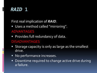 RAID 1First real implication of RAID.Uses a method called “mirroring”.ADVANTAGESProvides full redundancy of data.DISADVANTAGESStorage capacity is only as large as the smallest drive.No performance increases.Downtime required to change active drive during a failure.