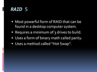 RAID 5Most powerful form of RAID that can be found in a desktop computer system.Requires a minimum of 3 drives to build.Uses a form of binary math called parity.Uses a method called “Hot Swap”.