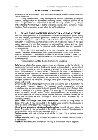 IAEA RADIATION PROTECTION IN NUCLEAR MEDICINE
PART 10. RADIOACTIVE WASTE
3
anywhere in the environment. This approach is always used for longer-lived solid
radioactive waste.
During transportation, safety management includes appropriate packaging,
labelling, transportation of documents including sender, retriever, content of the
waste, categorisation, and information to possible rescue personnel. The packages
and containers should always be strong enough to ensure a safe, sometimes rough,
handling. The transportation should follow the IAEA guidelines.
.
5. EXAMPLES OF WASTE MANAGEMENT IN NUCLEAR MEDICINE
The solid waste generated in nuclear medicine includes cover papers, gloves, empty
vials and syringes, radionuclide generators, items used by hospitalised patients after
radionuclide therapy, sealed sources used in therapy, sealed sources used for the
calibration of instruments, animal carcasses and other biological waste. In the liquid
waste category one can find residues of radionuclides, patient excreta, liquid
scintillation solutions, and in the gaseous waste exhausted gas from patients in
nuclear medicine.
Depending on the final handling or disposal, the waste could be divided into
different categories. One category where the waste will end up in a public waste
treatment system with or without incineration, the next where it will be poured out in
the public sewage system, and the third where it will be disposed of in a national
plant or recycled.
The segregation could be done in the following categories:
Solid waste which after proper treatment and conditioning can be handled in the
public waste treatment system. Solid waste should be immobilised by surrounding it
with a matrix material in order to produce a waste form suitable for storage and
transportation governed by the properties of the waste, the transport regulations and
the specific waste treatment or disposal acceptance requirements. Incineration is
recommended for combustible solid waste because it achieves the highest volume
reduction and dilutes and disperses the radionuclide content. Total sterilisation of
biological waste will be achieved. Discharge limits given by the regulatory authority
should be followed.
Liquid waste which after proper treatment and conditioning can be handled in the
public waste treatment system. For aqueous waste evaporation, chemical
precipitation and ion exchange may be considered. For organic and infectious liquid
waste incineration is a suitable method. The residues of the treatment process
should be handled as solid waste. Treated aqueous effluents can be discharged in
the environment via the sewage system if either clearance has been granted for the
radioactive substance or the discharge is within the limits authorised by the
regulatory authority.
Solid waste containing short-lived radionuclides capable of being stored for
decay. Thereafter it may be handled in the public waste system if the discharge is
within the limits authorised by the regulatory authority
Liquid waste containing short-lived radionuclides capable of being stored for
decay. Thereafter it may be handled in the public waste system if the discharge is
within the limits authorised by the regulatory authority.
Sealed sources with high activities which will be disposed of in a national plant or
recycled.
Biological waste, which may undergo decomposition. A suitable treatment method
is incineration.
Infectious waste requiring sterilisation possibly by incineration prior to disposal.
 