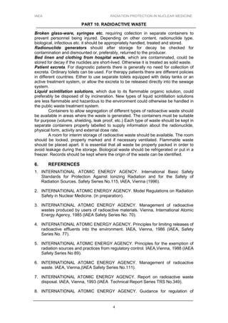 IAEA RADIATION PROTECTION IN NUCLEAR MEDICINE
PART 10. RADIOACTIVE WASTE
4
Broken glass-ware, syringes etc, requiring collection in separate containers to
prevent personnel being injured. Depending on other content, radionuclide type,
biological, infectious etc. it should be appropriately handled, treated and stored.
Radionuclide generators should after storage for decay be checked for
contamination and dismounted or, preferably, returned to the producer.
Bed linen and clothing from hospital wards, which are contaminated, could be
stored for decay if the nuclides are short-lived. Otherwise it is treated as solid waste.
Patient excreta. For diagnostic patients there is generally no need for collection of
excreta. Ordinary toilets can be used. For therapy patients there are different policies
in different countries. Either to use separate toilets equipped with delay tanks or an
active treatment system, or allow the excreta to be released directly into the sewage
system.
Liquid scintillation solutions, which due to its flammable organic solution, could
preferably be disposed of by incineration. New types of liquid scintillation solutions
are less flammable and hazardous to the environment could otherwise be handled in
the public waste treatment system.
Containers to allow segregation of different types of radioactive waste should
be available in areas where the waste is generated. The containers must be suitable
for purpose (volume, shielding, leak proof, etc.) Each type of waste should be kept in
separate containers properly labelled to supply information about the radionuclide,
physical form, activity and external dose rate.
A room for interim storage of radioactive waste should be available. The room
should be locked, properly marked and if necessary ventilated. Flammable waste
should be placed apart. It is essential that all waste be properly packed in order to
avoid leakage during the storage. Biological waste should be refrigerated or put in a
freezer. Records should be kept where the origin of the waste can be identified.
6. REFERENCES
1. INTERNATIONAL ATOMIC ENERGY AGENCY. International Basic Safety
Standards for Protection Against Ionizing Radiation and for the Safety of
Radiation Sources. Safety Series No.115, IAEA, Vienna (1996).
2. INTERNATIONAL ATOMIC ENERGY AGENCY. Model Regulations on Radiation
Safety in Nuclear Medicine. (in preparation).
3. INTERNATIONAL ATOMIC ENERGY AGENCY. Management of radioactive
wastes produced by users of radioactive materials. Vienna, International Atomic
Energy Agency, 1985 (IAEA Safety Series No. 70).
4. INTERNATIONAL ATOMIC ENERGY AGENCY. Principles for limiting releases of
radioactive effluents into the environment. IAEA, Vienna, 1986 (IAEA, Safety
Series No. 77).
5. INTERNATIONAL ATOMIC ENERGY AGENCY. Principles for the exemption of
radiation sources and practices from regulatory control. IAEA,Vienna, 1988 (IAEA
Safety Series No 89).
6. INTERNATIONAL ATOMIC ENERGY AGENCY. Management of radioactive
waste. IAEA, Vienna,(IAEA Safety Series No.111).
7. INTERNATIONAL ATOMIC ENERGY AGENCY. Report on radioactive waste
disposal. IAEA, Vienna, 1993 (IAEA Technical Report Series TRS No.349).
8. INTERNATIONAL ATOMIC ENERGY AGENCY. Guidance for regulation of
 