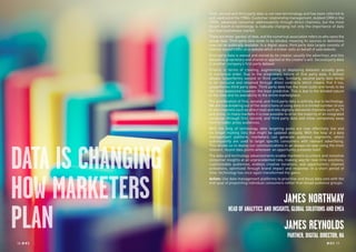 18 RP NO
.5 RP NO
.5 1918 RP NO
.5
DATA IS CHANGING
HOW MARKETERS
PLAN
First, second and third party data is not new terminology and has been referred to
and used since the 1980s. Customer relationship management, dubbed CRM in the
1990s, advanced consumer addressability through direct channels, but the most
recent boom in technology is radically changing not only the importance of data
but how businesses market.
There are three ‘parties’ of data, and the numerical association refers to who owns the
actual data. Third party data tends to be blinded, meaning its sources or definitions
may not be publically available. In a digital space, third party data largely consists of
interest-based traffic on a website which a broker sells on behalf of said website.
First party data is owned and stored by its creator, usually the advertiser, and this
dataset is proprietary and shared or applied at the creator’s will. Second party data
is another company’s first party dataset.
Priority in terms of creating, augmenting or deploying datasets actually goes
in numerical order. Due to the proprietary nature of first party data, it almost
always outperforms second or third parties. Similarly, second party data tends
to be exclusive and obtained through direct contracts which means that it too,
outperforms third party data. Third party data has the most scale and tends to be
the most expensive however, the least predictive. This is due to the blinded nature
of the data and its availability to the entire marketplace.
The proliferation of first, second, and third party data is entirely due to technology.
We are now breaking out of the restrictions of using data in a limited number of one
to one channels such as direct mail and into digitally delivered channels such as TV
and press. In many markets it is now possible to drive the majority of an integrated
campaign through first, second, and third party data and move completely away
from broader, proxy audiences.
With the help of technology, data targeting pools are now effectively live and
no longer mailing lists that might be updated annually. With the help of a data
management platform, marketers can generate audience segments, which
subsequently are used to target specific consumers with relevant advertising.
This allows us to deploy our communications in an always-on way using the most
relevant, recent data points whenever an opportunity presents itself.
The data and technology advancements enable marketers to unlock and monetize
consumer insights at an unprecedented rate, making way for real-time solutions,
customizable audiences, endless creative iterations, and opportunistic channel
activations, optimized through brand impact and response. In a short period of
time, technology has once again transformed the game.
Action: Use data management platforms to prioritise and focus data sets with the
end-goal of pinpointing individual consumers rather than broad audience groups.
JAMES NORTHWAY
HEAD OF ANALYTICS AND INSIGHTS, GLOBAL SOLUTIONS AND EMEA
JAMES REYNOLDS
PARTNER, DIGITAL DIRECTOR, NA
 