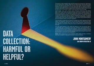 20 RP NO
.5 RP NO
.5 2120 RP NO
.5
DATA
COLLECTION:
HARMFUL OR
HELPFUL?
The amount of data available today, and the benefits this presents for advertisers,
are now well known. However, along with the opportunities come the fears about
privacy and data security which are causing a very public consumer backlash,
fueled by news organizations and privacy advocates who are calling for either a
consumer permission solution or government intervention. Either of these would
be destructive to the growth of digital media and advertising technology.
Unfortunately, many users confuse online behavioral advertising with identity
theft, credit card fraud, and data breaches, and this of course attracts the
attention of politicians. Yet, what harm could data collection for the purposes of
online advertising do to users? If the definition of harm is “the existence of loss
or detriment in fact of any kind to a person resulting from any cause,” as defined
in Black’s Law Dictionary, then the answer is: not much. Nonetheless, marketers
must be aware of the concerns harbored by users, and the issue will be decided in
the court of public opinion, not by the regulators.
There has been a huge effort by industry to mitigate the call for legislation through
vigilant self-regulation, particularly in the US and latterly the UK and other parts
of Europe. But the industry has to do more to help consumers understand that
data collection is necessary if they are to enjoy an advertising supported (largely)
free web.
The clear value equation is this: allow the industry to use non-personal data in
a responsible way in exchange for free news, education, and entertainment. In
addition, marketers should change their language – words like targeting, tracking,
and profiles are more akin to war than marketing. It would also be helpful to rewrite
privacy policies in a comprehensible language and be fully transparent about what
data we collect, and how we use and protect it.
Action: While embracing the new possibilities within digital and data, marketers
also need to establish a data policy to protect consumer privacy.
JOHN MONTGOMERY
COO,GROUPMINTERACTION,NA
 