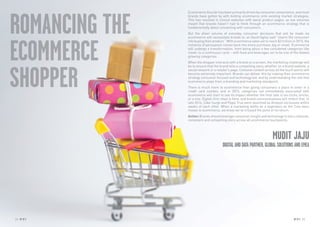 24 RP NO
.5 RP NO
.5 2524 RP NO
.5
ROMANCING THE
ECOMMERCE
SHOPPER
Ecommerce thus far has been primarily driven by consumer convenience, and most
brands have gotten by with bolting ecommerce onto existing market strategies.
This has resulted in clinical websites with banal product pages, as low volumes
meant that brands haven’t had to think through an ecommerce strategy that is
fundamentally about connecting with consumers.
But the sheer volume of everyday consumer decisions that will be made via
ecommerce will necessitate brands to, as David Ogilvy said “charm the consumer
into buying their product.” With ecommerce sales set to reach $2 trillion in 2015, the
romance of persuasion comes back into every purchase, big or small. Ecommerce
will undergo a transformation, from being about a few considered categories like
travel, to a continuous cycle – with food and beverages set to be one of the fastest
growing categories.
When the shopper interacts with a brand on a screen, the marketing challenge will
be to ensure that the brand tells a compelling story, whether on a brand website, a
social network or a retailer’s page. Cohesive content across all the touch points will
become extremely important. Brands can deliver this by making their ecommerce
strategy consumer focused and technology led, and by understanding the role that
ecommerce plays from a branding and marketing standpoint.
There is much more to ecommerce than giving consumers a place to enter in a
credit card number, and in 2015, categories not immediately associated with
ecommerce will start to see its impact whether the final sale is via clicks, bricks,
or a mix. Digital-first retail is here, and brand communications will reflect that. In
late 2014, Coke Surge and Pepsi True were launched as Amazon exclusives within
weeks of each other. When a marketing battle as a legendary as the Cola wars
moves to ecommerce, we know we’ve crossed the point of no return.
Action: Brands should leverage consumer insight and technology to tell a cohesive,
consistent and compelling story across all ecommerce touchpoints.
MUDIT JAJU
DIGITALANDDATAPARTNER,GLOBALSOLUTIONSANDEMEA
 
