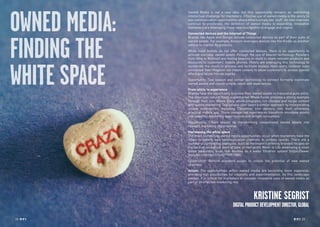 28 RP NO
.5 RP NO
.5 2928 RP NO
.5
OWNED MEDIA:
FINDING THE
WHITE SPACE
Owned Media is not a new idea, but this opportunity remains an interesting
intellectual challenge for marketers. Effective use of owned media is the ability to
see communication opportunities where others simply see ‘stuff’. As new channels
continue to proliferate, the definition of owned media is expanding. Innovative
marketers are leveraging these new touchpoints to engage and inspire.
Connected devices and the Internet of Things
Brands like Apple and Google include connected devices as part of their suite of
owned assets. For example, Amazon leverages devices like the Kindle as another
vehicle to market its products.
While most brands do not offer connected devices, there is an opportunity to
activate everyday owned assets through the use of beacon technology. Retailers
from Nike to Walmart are testing beacons in-store to share relevant products and
discounts to customers’ mobile phones. Hotels are leveraging this technology to
accelerate the check-in process and facilitate keyless room entry. Unilever even
connected their Magnum ice cream coolers to allow customers to access special
offers and locate friends nearby.
Opportunity: Test beacon and sensor technology to connect formerly inanimate
owned assets and create unique, value-add experiences.
From utility to experience
Brands have the opportunity to evolve their owned assets to transcend pure utility.
The American natural foods supermarket Whole Foods provides a strong example
through their site, Whole Story, which integrates rich lifestyle and recipe content
with subtle marketing. Taxi service Uber takes a similar approach by incorporating
unique experiences, including Christmas tree delivery, into their otherwise
practical mobile app. These unexpected experiences transform mundane assets
into powerful marketing opportunities and delight consumers.
Opportunity: Create impact by transforming conventional owned assets into
relevant marketing opportunities.
Harnessing the white space
The most compelling owned media opportunities occur when marketers have the
vision to identify new communication channels in unlikely spaces. There are a
number of compelling examples, such as Hellmann’s printing branded recipes on
the back of receipts at point of sale, or non-profit Water Is Life developing a clean
water awareness book that doubles as a water filtration system (https://www.
youtube.com/watch?v=qYTif9F188E).
Opportunity: Rethink standard assets to unlock the potential of new owned
channels.
Action: The opportunities within owned media are becoming more expansive,
providing rich possibilities for creativity and experimentation. As this landscape
evolves, it is critical for marketers to consider innovative uses of owned media as
part of an effective marketing mix.
KRISTINE SEGRIST
DIGITALPRODUCTDEVELOPMENTDIRECTOR,GLOBAL
 