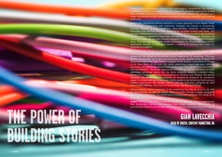 34 RP NO
.5 RP NO
.5 3534 RP NO
.5
THE POWER OF
BUILDING STORIES
In the midst of a massive cultural and technological renaissance, the modern
marketing world continues to transform in ways that generate equal parts anxiety
and unbridled optimism. At the forefront of this shift, content has emerged as a
major marketing disrupter, empowering brands to educate, entertain, and mobilize
audiences.
Historically, storytelling offered marketers a unique pathway to drive deeper levels
of emotional engagement with audiences. However, the market is increasingly
pivoting towards a more ambitious story-building construct; multi-layered
narratives that develop over time, designed for multiple screens and feeds, and
socially engineered for the participation generation. In an era where democratized
content creation appears to have fully emerged via Vine, Instagram, YouTube and
Snapchat, audiences are now uniquely equipped to build upon and extend the brand
story. They leverage social and mobile technologies (i.e. #hashtags, annotations,
ephemeral visuals) to scale participation – creating an exciting new model for
marketers to explore.
Of course, the concept of story-building also applies to how the canvas itself
continues to evolve for publishers and brands alike, adding new layers of creative
dynamism that deliver an immersive content experience for audiences. This year
Netflix, the provider of on-demand streaming media, applied some of those rich
elements in The New York Times in support of the Season 2 premiere of Orange
is the New Black. At its core, the native advertising project was pure editorial
journalism focused on elevating themes on the topic of female incarceration (http://
nyti.ms/14W3biU). The brand opportunity emerged via Netflix’s ambition to build
additional contextual layers into the story, elegantly weaving in-stream video,
provocative imagery, and data visualizations to reinforce and enhance the overall
narrative. The Netflix example provides an exceptional blueprint for marketers
eager to connect with an increasingly mobile audience by delivering multi-sensory
content experiences that delight, inform, and are ultimately designed for feed
consumption (Netflix, The Future of Storytelling: http://bit.ly/1F7FGyj).
Story-building’s recent ascension in the marketing mix has as much to do with
its effectiveness, as with its unique ability to break through a hyper-congested
marketplace. Ultimately, the performance currency all marketers are vying for is
attention.
Action: Brands must strive to consistently deliver culturally relevant experiences
that emotionally connect and energize their target audience. When doing so
successfully, they will not only gain consumers’ attention, but their long-term loyalty.
GIAN LAVECCHIA
HEADOFDIGITALCONTENTMARKETING,NA
 