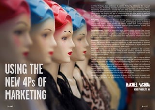 36 RP NO
.5 RP NO
.5 3736 RP NO
.5
USING THE
NEW 4PS OF
MARKETING
In 1960, Michigan State professor E. Jerome McCarthy introduced the concept
that successful marketing depends on a harmonious balance of Product, Price,
Placement, and Promotion. Around the same time, Intel founder Gordon Moore
observed that the processing power of computers doubles approximately every two
years. Today, the original 4Ps are as relevant as ever, but now, thanks to Moore’s
Law and the evolution of digital, we have four new Ps to contend with: Portability,
Personalization, Proximity, and Presence.
Portability: Consumers move between desktop, tablet, and smartphone screens
all day long, and content that is useful, usable, and engaging across all three is
simple table stakes. Smart brands are creating content that changes shape to
accommodate the nuances in consumer behaviors from screen to screen. The
one-size-fits-all model is a thing of the past.
Personalization: Thanks to wearables and location-based services like Google
Maps, consumers are increasingly aware that they generate data and increasingly
comfortable with exchanging this data for something of value. For brands, there’s
a growing opportunity to help consumers share the personal data that will shape
the content they consume.
Proximity: Location isn’t just latitude and longitude but proximity to other places,
things, and events. Brands have the opportunity to take these layers of location
context, often the strongest indicators of intent and stimuli of action, and create
more meaningful and effective customer experiences.
Presence: In the Internet of Things, everything has potential to be a screen.
Wearables, the connected car and home, in-store screens, and social machines
are providing brands with the opportunity to create meaningful experiences in the
most unexpected places.
Over fifty years later, our world is influenced by Moore’s Law to a degree Moore
himself could not have foreseen. Technology has made life simultaneously easier
and more complex, and smart marketers understand that the key to success is
reducing friction in this increasingly frenetic world. This implies creating smart
and targeted content, leveraging consumer data and being aware that consumers
also move in a very real world where communications touchpoints are only limited
by your creativity. The 4Ps create a framework for navigating this new landscape,
and the brands that understand how the original paradigm is activated, augmented,
and amplified by the new one are the brands that will thrive.
Action: Use the new 4Ps as a checklist to assess your marketing strategy, both
traditional and digital, and ensure your brand still delivers superior experiences
to consumers.
RACHEL PASQUA
HEADOFMOBILITY,NA
 