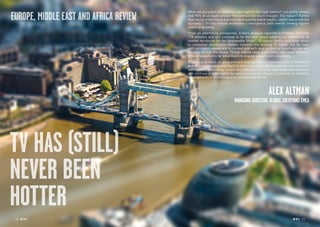 TV HAS (STILL)
NEVER BEEN
HOTTER
What did you watch on television last night or the night before? I am pretty certain
that 90% of us could answer that without too much thought. The reason? Rather
than being undermined and even destroyed by digital media – which was predicted
by many – TV has instead witnessed a resurgence, with overall viewing figures
stable or growing.
From an advertising perspective, Enders Analysis reported in October 2014 that
“TV remains and will continue to be the core brand advertising medium in all
market territories for the foreseeable future”. Of course Netflix and other direct
to consumer distribution models threaten the existing TV model, but for now,
with increased investment in content and with dual screening breathing new and
exciting life into the media, TV has indeed never been hotter and never offered a
greater opportunity for advertisers to engage viewers and consumers.
Projecting forward, as programmatic buying makes it presence felt on television
and as precision targeting starts to become a reality, as for example seen in the UK
with tailored advertising service Sky AdSmart, it is more than likely that television
will continue in good health for years to come as long as it continues to embrace
developments in technology and consumer demands.
ALEX ALTMAN
MANAGING DIRECTOR, GLOBAL SOLUTIONS EMEA
10 RP NO
.5 RP NO
.5 11
EUROPE, MIDDLE EAST AND AFRICA REVIEW
 