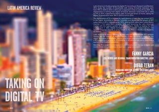 RP NO
.5 1312 RP NO
.5
TAKING ON
DIGITAL TV
Latin America is finally jumping into digital TV. According to Research and Markets’
2014 study, the number of households with analog terrestrial television went
from 95% in 2010 to 54% in 2014 and is expected to drop to only 4% by 2020. The
digitalization is coming from digital terrestrial television rising from 4% in 2010
to 27% in 2014, supported by digital cable TV and paid direct-to-home, taking the
digital TV penetration from 18% in 2010 to 51% in 2014.
The digitalization of TV is followed by rapid adoption of over-the-top content (OTT)
in the region. According to Dataxis, Colombia and Mexico led the growth of OTT
subscribers in 2014. Colombia grew 135%, totaling 242k subscribers, while Mexico
reached 1.11m subscribers, growing 121% and becoming the Latin American
market with the highest number of OTT subscribers. Netflix is leading the OTT
market, and in 2014 the on-demand streaming provider announced the first
Spanish-language original, a series based on the Mexican blockbuster Nosotros
los Nobles.
Latin America is clearly catching up. Not only are digital TV and OTT services
raising, but the concept of multi-screening is also becoming a reality for the
region. According to eMarketer, Mexico is leading in smartphone penetration with
a 50% growth year-on-year, in 2014 totaling 33.3m smartphone users, more than a
quarter of the Mexican population.
Watching TV is under transformation in Latin America, and the rise of digital and
mobile create new possibilities to reach and engage consumers.
FANNY GARCIA
CEO, MEXICO AND REGIONAL TRANSFORMATION DIRECTOR, LATAM
DIEGO TERAN
MANAGING DIRECTOR, GLOBAL SOLUTIONS LATAM
LATIN AMERICA REVIEW
 