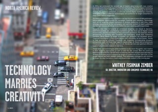 RP NO
.5 1514 RP NO
.5
TECHNOLOGY
MARRIES
CREATIVITY
In 2014, we embraced the second age of digital advertising with new creative
canvases and interactivity opportunities for marketers. The term digital marketing
was first used in the 1990s in reference to marketing and advertising of electronic
devices, for example computers. In 2014 we evolved digital marketing’s meaning,
leveraging a slew of different technologies and platforms to target consumers in
ways never before imaginable.
Asthesetechnologiesevolve,marketerscantapintonewstreamsofdataandnever-
before-possible opportunities for campaign creativity and relevancy. Technology,
such as ad targeting, allows marketers to analyze audiences in real time, make
strategy adjustments to live campaigns, and optimize content to reach audiences
via the right devices at critical times within the ever-evolving path to purchase.
Dynamic, real time behavioral or contextual targeting can result in dynamic,
real time content, not only helping marketers get the most out of digital media
investments, but also ultimately driving consumer purchases. For example, Honda
announced it’s working with Facebook and leveraging social tech marketing
company Blinq Media to target in-market car shoppers via localized direct-
response messaging to drive conversations and, ultimately, car purchases. Honda
is now purchasing different Facebook ads targeting corresponding prospect
consumers, such as those near specific dealerships, or those who’ve previously
interacted with Honda content. As a result, Honda can test and optimize different
types of ad units and creative in real time.
These tools and technologies allow marketers to be more thoughtful and creative
in their targeting approaches as well as with the ads served. With the continued
technological evolution, we will keep uncovering new data streams and new ways to
analyze those data points to ensure we target our audiences at the right time, on the
proper device, and with relevant content. This actionable intelligence will continue
to shape the way marketers create and disseminate content in the coming year.
WHITNEY FISHMAN ZEMBER
SR. DIRECTOR, INNOVATION AND CONSUMER TECHNOLOGY, NA
NORTH AMERICA REVIEW
 