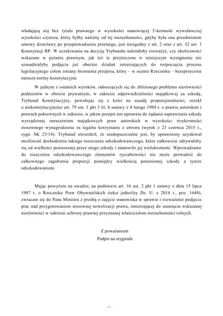 - 4 -
władającą nią bez tytułu prawnego w wysokości stanowiącej 5-krotność wywoławczej
wysokości czynszu, który byłby należny od tej nieruchomości, gdyby była ona przedmiotem
umowy dzierżawy po przeprowadzeniu przetargu, jest niezgodny z art. 2 oraz z art. 32 ust. 1
Konstytucji RP. W oczekiwaniu na decyzję Trybunału należałoby rozważyć, czy okoliczności
wskazane w pytaniu prawnym, jak też te przytoczone w niniejszym wystąpieniu nie
uzasadniałyby podjęcia już obecnie działań zmierzających do rozpoczęcia procesu
legislacyjnego celem zmiany brzmienia przepisu, który – w ocenie Rzecznika – bezsprzecznie
narusza normy konstytucyjne.
W jednym z ostatnich wyroków, odnoszących się do zbliżonego problemu nierówności
podmiotów w obrocie prywatnym, w zakresie odpowiedzialności majątkowej za szkodę,
Trybunał Konstytucyjny, powołując się z kolei na zasadę proporcjonalności, orzekł
o niekonstytucyjności art. 79 ust. 1 pkt 3 lit. b ustawy z 4 lutego 1994 r. o prawie autorskim i
prawach pokrewnych w zakresie, w jakim przepis ten uprawnia do żądania naprawienia szkody
wyrządzonej naruszeniem majątkowych praw autorskich w wysokości trzykrotności
stosownego wynagrodzenia za legalne korzystanie z utworu (wyrok z 23 czerwca 2015 r.,
sygn. SK 23/14). Trybunał stwierdził, że niedopuszczalne jest, by uprawniony uzyskiwał
możliwość dochodzenia takiego roszczenia odszkodowawczego, które całkowicie odrywałoby
się od wielkości poniesionej przez niego szkody i stanowiło jej wielokrotność. Wprowadzanie
do roszczenia odszkodowawczego elementów ryczałtowości nie może prowadzić do
całkowitego zagubienia proporcji pomiędzy wielkością poniesionej szkody a tymże
odszkodowaniem.
Mając powyższe na uwadze, na podstawie art. 16 ust. 2 pkt 1 ustawy z dnia 15 lipca
1987 r. o Rzeczniku Praw Obywatelskich (tekst jednolity Dz. U. z 2014 r., poz. 1648),
zwracam się do Pana Ministra z prośbą o zajęcie stanowiska w sprawie i rozważenie podjęcia
prac nad przygotowaniem stosownej nowelizacji prawa, zmierzającej do usunięcia wskazanej
nierówności w zakresie ochrony prawnej przyznanej właścicielom nieruchomości rolnych.
Z poważaniem
Podpis na oryginale
 