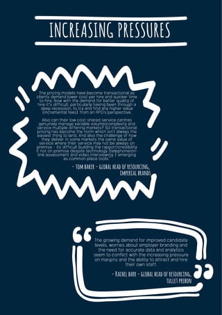 INCREASING PRESSURES
- tom baker - global head of resourcing,
imperial brands
The pricing models have become transactional as
clients demand lower cost per hire and quicker time
to hire. Now with the demand for better quality of
hire it’s difficult, particularly having been through a
deep recession, to try and find any higher value
(incremental fees) from an RPO’s perspective.
Also can their low cost shared service centres
genuinely manage variable volume/complexity and
service multiple differing markets? So transactional
pricing has become the norm which isn’t always the
easiest thing to land. And also the challenge of how
they deliver in some markets the same value of
service where their service may not be always on
premise – its difficult building the rapport/credibility
if not on premise despite technology (telephone/on-
line assessment and video interviewing ) emerging
as common place tools.”
- Rachel barr - global head of resourcing,
tullet prebon
The growing demand for improved candidate
levels, worries about employer branding and
the need for accurate data and analytics
seem to conflict with the increasing pressure
on margins and the ability to attract and hire
their own staff.
 