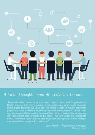 A Final Thought From An Industry Leader...
“They will either move more into their clientʼs talent and Organisational
Design space or they may run out of steam. As the cost vs. in-house numbers
come closer together we may see the ‘bring it back in-houseʼ argument
played out more and more. How they cope with the expectation of line man-
agers to constantly be looking for new talent rather than traditional ‘vacancy
ledʼ recruitment also remains to be seen. They are under no immediate
threat. They have real scale and one must have an appetite for risk to begin
a journey of returning back to in-house.”
- John Hardy - Resourcing Director,
Barclaycard
 